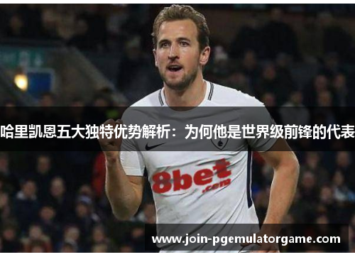 哈里凯恩五大独特优势解析：为何他是世界级前锋的代表