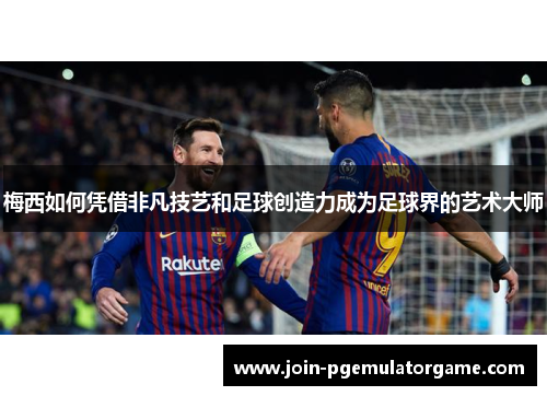 梅西如何凭借非凡技艺和足球创造力成为足球界的艺术大师