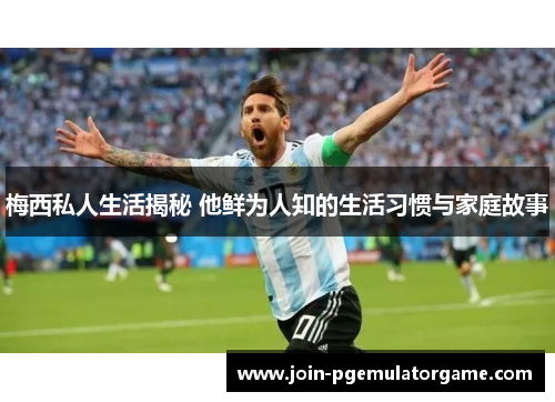 梅西私人生活揭秘 他鲜为人知的生活习惯与家庭故事